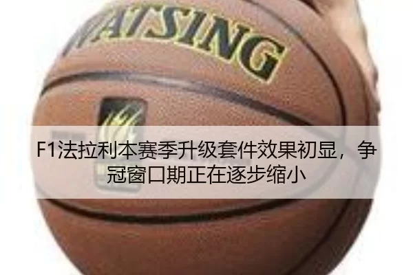 F1法拉利本赛季升级套件效果初显，争冠窗口期正在逐步缩小